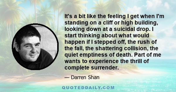 It's a bit like the feeling I get when I'm standing on a cliff or high building, looking down at a suicidal drop. I start thinking about what would happen if I stepped off, the rush of the fall, the shattering