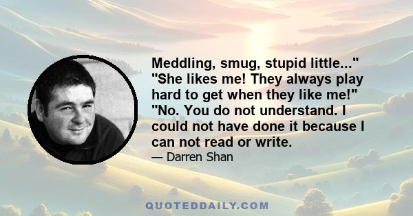 Meddling, smug, stupid little... She likes me! They always play hard to get when they like me! No. You do not understand. I could not have done it because I can not read or write.