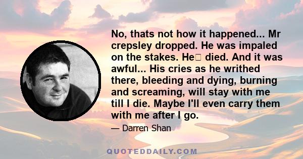 No, thats not how it happened... Mr crepsley dropped. He was impaled on the stakes. He﻿ died. And it was awful... His cries as he writhed there, bleeding and dying, burning and screaming, will stay with me till I die.