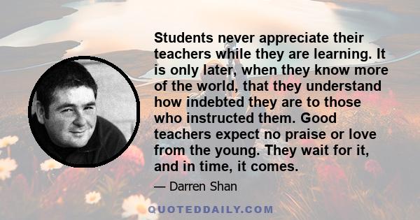 Students never appreciate their teachers while they are learning. It is only later, when they know more of the world, that they understand how indebted they are to those who instructed them. Good teachers expect no