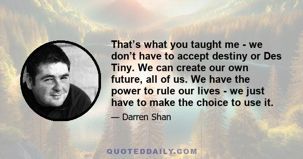 That’s what you taught me - we don’t have to accept destiny or Des Tiny. We can create our own future, all of us. We have the power to rule our lives - we just have to make the choice to use it.