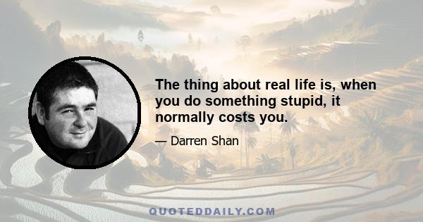 The thing about real life is, when you do something stupid, it normally costs you.