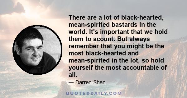 There are a lot of black-hearted, mean-spirited bastards in the world. It's important that we hold them to acount. But always remember that you might be the most black-hearted and mean-spirited in the lot, so hold