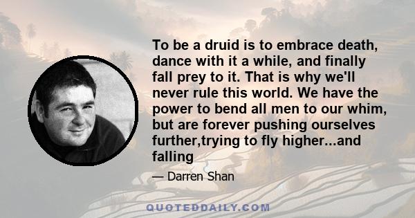 To be a druid is to embrace death, dance with it a while, and finally fall prey to it. That is why we'll never rule this world. We have the power to bend all men to our whim, but are forever pushing ourselves