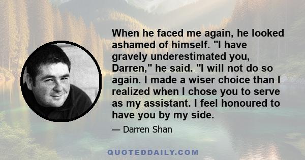 When he faced me again, he looked ashamed of himself. I have gravely underestimated you, Darren, he said. I will not do so again. I made a wiser choice than I realized when I chose you to serve as my assistant. I feel