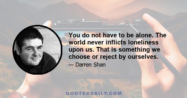 You do not have to be alone. The world never inflicts loneliness upon us. That is something we choose or reject by ourselves.