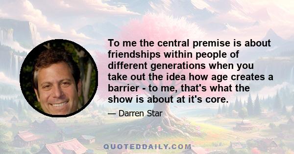 To me the central premise is about friendships within people of different generations when you take out the idea how age creates a barrier - to me, that's what the show is about at it's core.