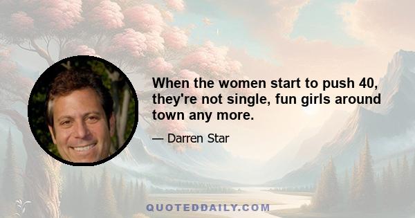 When the women start to push 40, they're not single, fun girls around town any more.