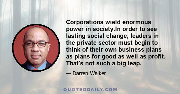 Corporations wield enormous power in society.In order to see lasting social change, leaders in the private sector must begin to think of their own business plans as plans for good as well as profit. That's not such a