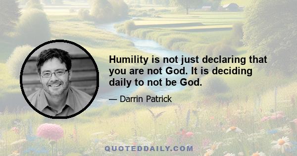 Humility is not just declaring that you are not God. It is deciding daily to not be God.