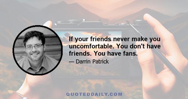 If your friends never make you uncomfortable. You don't have friends. You have fans.