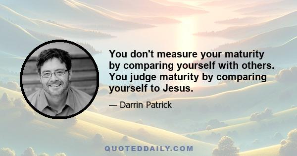 You don't measure your maturity by comparing yourself with others. You judge maturity by comparing yourself to Jesus.