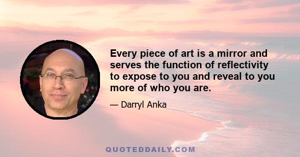 Every piece of art is a mirror and serves the function of reflectivity to expose to you and reveal to you more of who you are.