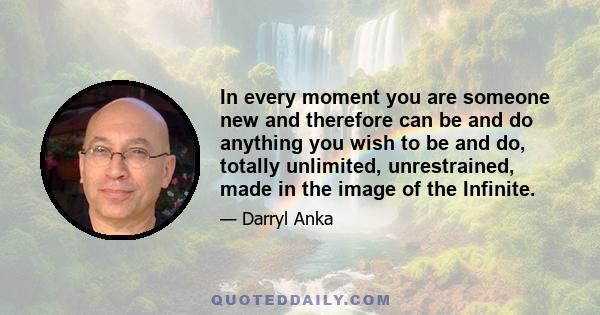 In every moment you are someone new and therefore can be and do anything you wish to be and do, totally unlimited, unrestrained, made in the image of the Infinite.