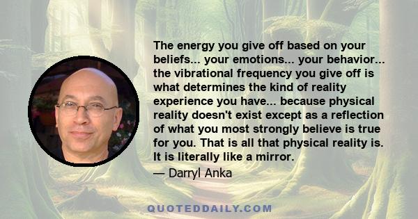 The energy you give off based on your beliefs... your emotions... your behavior... the vibrational frequency you give off is what determines the kind of reality experience you have... because physical reality doesn't