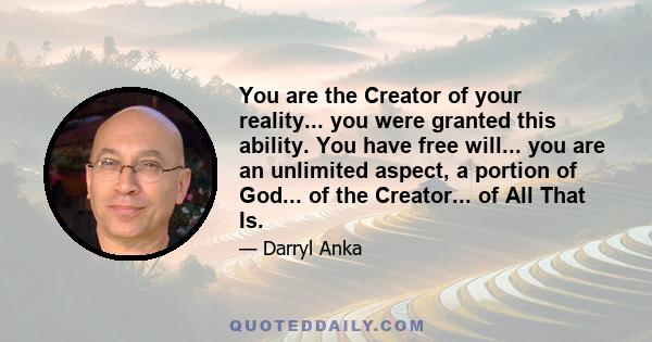 You are the Creator of your reality... you were granted this ability. You have free will... you are an unlimited aspect, a portion of God... of the Creator... of All That Is.