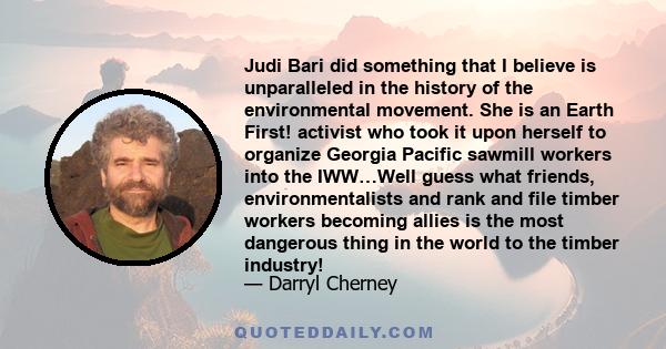 Judi Bari did something that I believe is unparalleled in the history of the environmental movement. She is an Earth First! activist who took it upon herself to organize Georgia Pacific sawmill workers into the IWW…Well 