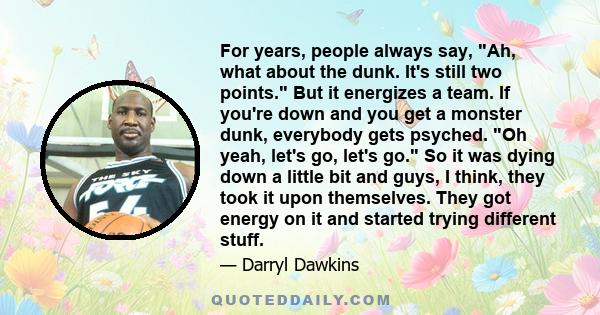 For years, people always say, Ah, what about the dunk. It's still two points. But it energizes a team. If you're down and you get a monster dunk, everybody gets psyched. Oh yeah, let's go, let's go. So it was dying down 