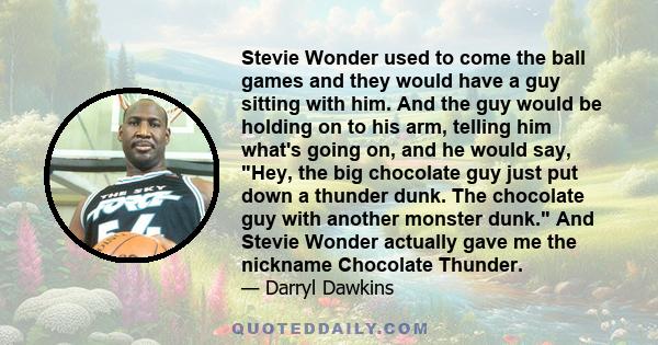 Stevie Wonder used to come the ball games and they would have a guy sitting with him. And the guy would be holding on to his arm, telling him what's going on, and he would say, Hey, the big chocolate guy just put down a 