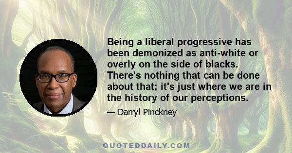 Being a liberal progressive has been demonized as anti-white or overly on the side of blacks. There's nothing that can be done about that; it's just where we are in the history of our perceptions.