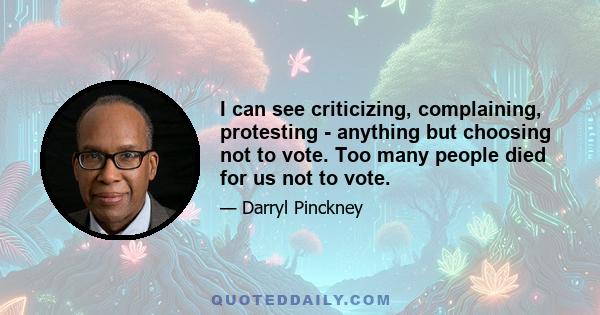 I can see criticizing, complaining, protesting - anything but choosing not to vote. Too many people died for us not to vote.