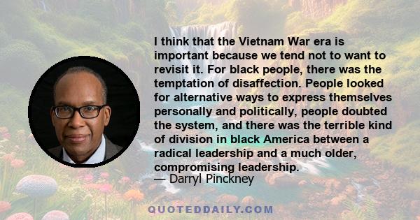 I think that the Vietnam War era is important because we tend not to want to revisit it. For black people, there was the temptation of disaffection. People looked for alternative ways to express themselves personally