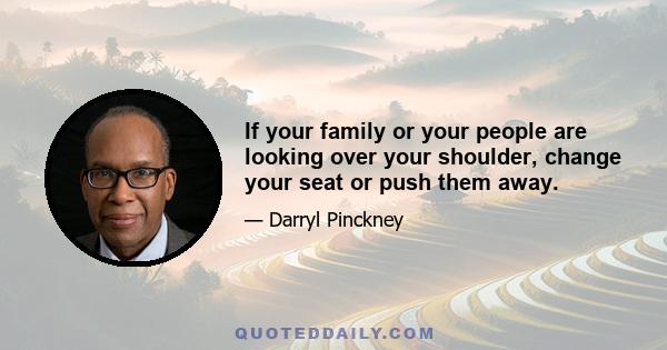 If your family or your people are looking over your shoulder, change your seat or push them away.