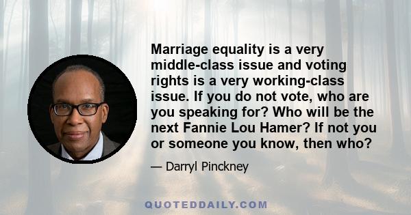 Marriage equality is a very middle-class issue and voting rights is a very working-class issue. If you do not vote, who are you speaking for? Who will be the next Fannie Lou Hamer? If not you or someone you know, then