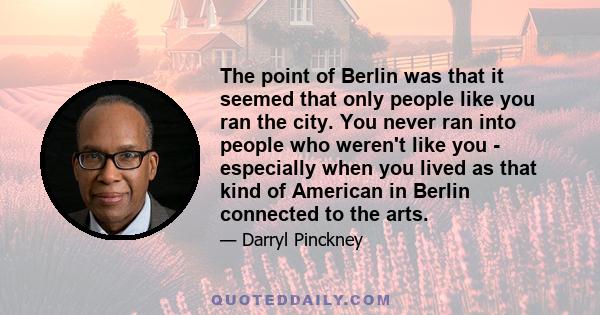 The point of Berlin was that it seemed that only people like you ran the city. You never ran into people who weren't like you - especially when you lived as that kind of American in Berlin connected to the arts.