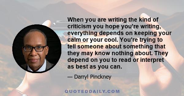 When you are writing the kind of criticism you hope you're writing, everything depends on keeping your calm or your cool. You're trying to tell someone about something that they may know nothing about. They depend on