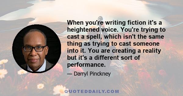 When you're writing fiction it's a heightened voice. You're trying to cast a spell, which isn't the same thing as trying to cast someone into it. You are creating a reality but it's a different sort of performance.