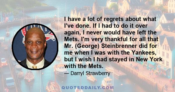 I have a lot of regrets about what I've done. If I had to do it over again, I never would have left the Mets. I'm very thankful for all that Mr. (George) Steinbrenner did for me when I was with the Yankees, but I wish I 