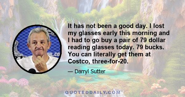 It has not been a good day. I lost my glasses early this morning and I had to go buy a pair of 79 dollar reading glasses today. 79 bucks. You can literally get them at Costco, three-for-20.