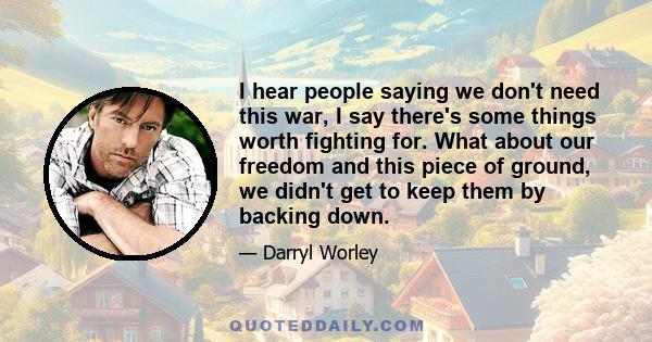 I hear people saying we don't need this war, I say there's some things worth fighting for. What about our freedom and this piece of ground, we didn't get to keep them by backing down.