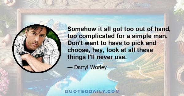 Somehow it all got too out of hand, too complicated for a simple man. Don't want to have to pick and choose, hey, look at all these things I'll never use.