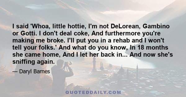 I said 'Whoa, little hottie, I'm not DeLorean, Gambino or Gotti. I don't deal coke, And furthermore you're making me broke. I'll put you in a rehab and I won't tell your folks.' And what do you know, In 18 months she