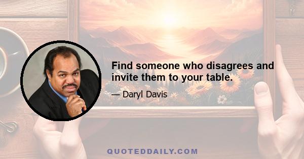 Find someone who disagrees and invite them to your table.