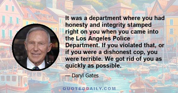 It was a department where you had honesty and integrity stamped right on you when you came into the Los Angeles Police Department. If you violated that, or if you were a dishonest cop, you were terrible. We got rid of