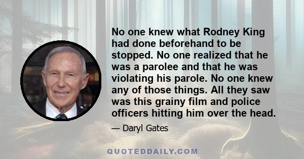 No one knew what Rodney King had done beforehand to be stopped. No one realized that he was a parolee and that he was violating his parole. No one knew any of those things. All they saw was this grainy film and police