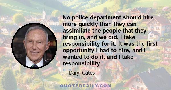 No police department should hire more quickly than they can assimilate the people that they bring in, and we did. I take responsibility for it. It was the first opportunity I had to hire, and I wanted to do it, and I