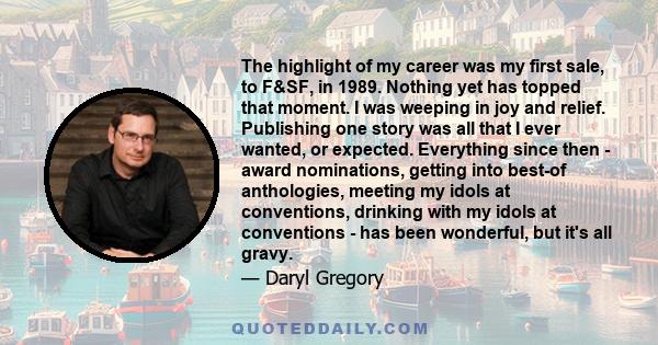 The highlight of my career was my first sale, to F&SF, in 1989. Nothing yet has topped that moment. I was weeping in joy and relief. Publishing one story was all that I ever wanted, or expected. Everything since then -