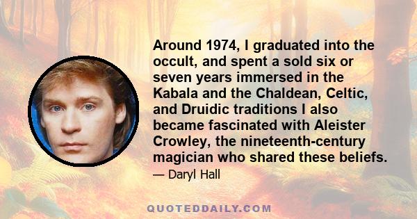 Around 1974, I graduated into the occult, and spent a sold six or seven years immersed in the Kabala and the Chaldean, Celtic, and Druidic traditions I also became fascinated with Aleister Crowley, the