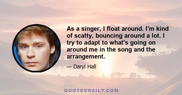 As a singer, I float around. I'm kind of scatty, bouncing around a lot. I try to adapt to what's going on around me in the song and the arrangement.