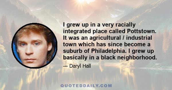 I grew up in a very racially integrated place called Pottstown. It was an agricultural / industrial town which has since become a suburb of Philadelphia. I grew up basically in a black neighborhood.