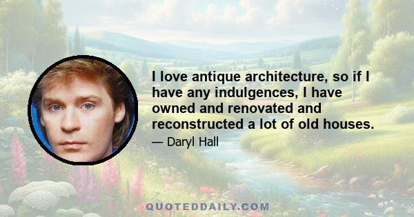 I love antique architecture, so if I have any indulgences, I have owned and renovated and reconstructed a lot of old houses.