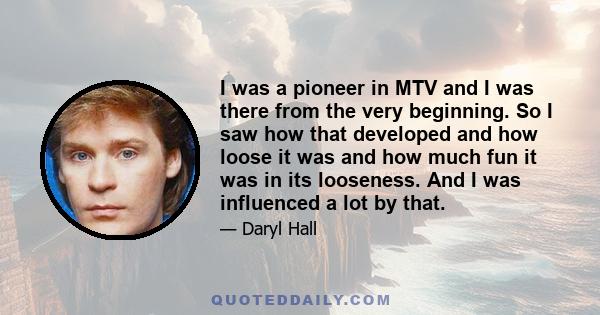 I was a pioneer in MTV and I was there from the very beginning. So I saw how that developed and how loose it was and how much fun it was in its looseness. And I was influenced a lot by that.