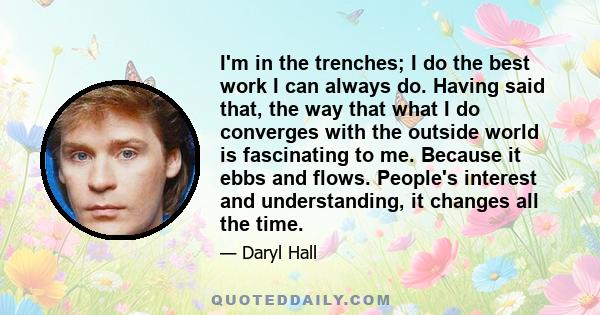 I'm in the trenches; I do the best work I can always do. Having said that, the way that what I do converges with the outside world is fascinating to me. Because it ebbs and flows. People's interest and understanding, it 