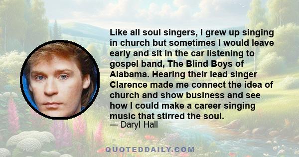 Like all soul singers, I grew up singing in church but sometimes I would leave early and sit in the car listening to gospel band, The Blind Boys of Alabama. Hearing their lead singer Clarence made me connect the idea of 