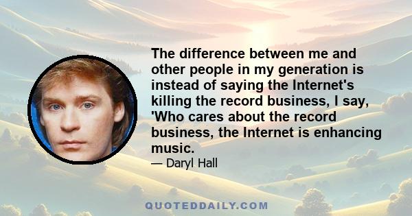 The difference between me and other people in my generation is instead of saying the Internet's killing the record business, I say, 'Who cares about the record business, the Internet is enhancing music.