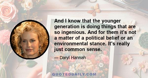 And I know that the younger generation is doing things that are so ingenious. And for them it's not a matter of a political belief or an environmental stance. It's really just common sense.